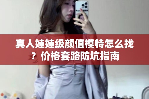 全国真人娃娃级颜值模特怎么找？价格套路防坑指南